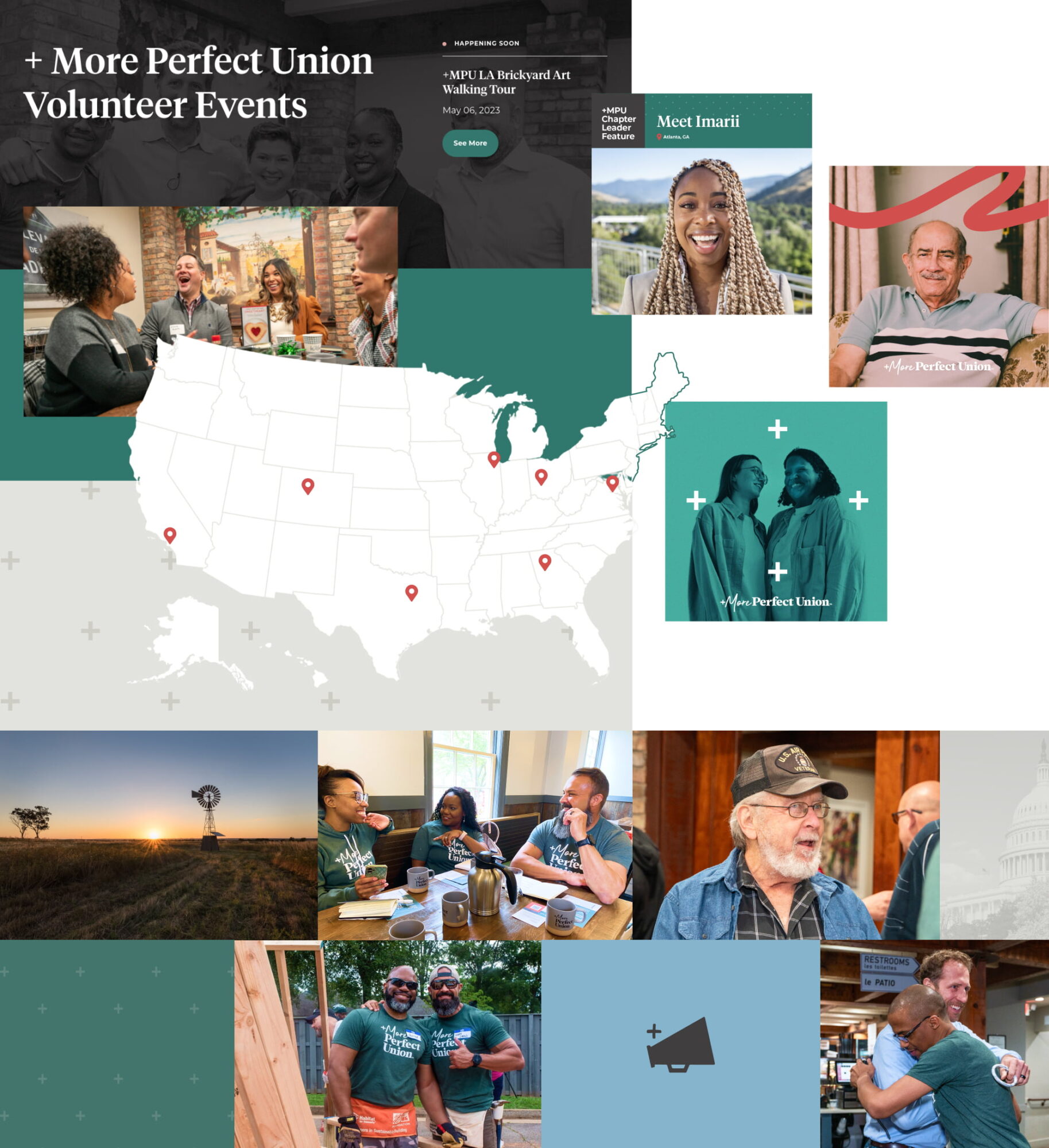 A large collage of design work for +MPU is featured. Within the collage is a screenshot of +MPU's event webpage which has a group image of +MPU employees smiling with a dark gray overlay including a headline saying, “+More Perfect Union Volunteer Events.” Another image of excited and talking event attendees sits below the headline. Off to the side is a small title reading “happening soon” where the words “+MPU LA Brickyard Art Walking Tour” are listed with a date and a green button to see more about the featured event. A map of the United States with coral location pins slightly overlaps the webpage screenshot; the bottom of the map overlaps on a small, light gray pattern of plus signs. Off to the side of the webpage and map is three Instagram social posts, one features a smiling portrait of Imari Poindexter with the descriptions “+MPU Chapter Leader Feature” and “Meet Imari” alongside her location of “Atlanta, Georgia” which are written on a dark gray and green bar. The other Instagram post is a calm and smiling old man with a striped shirt; a coral squiggly line runs above his head and the +More Perfect Union logo sits at the bottom of the page. The final Instagram square features two smiling women in black and white against a dark teal overlay, perhaps a Queer couple or friends. Four plus signs frame the women and the +More Perfect Union logo sits near the bottom of the square. A tiled collage of +MPU brand elements features an American farm and wheat field with a windmill; a group of two Black women and one white man with a long beard wearing +MPU t-shirts and sitting in a coffee shop; an elderly veteran in flannel and an Air Force cap; the US capitol building with a gray overlay; a pattern of plus signs on green; a Black man and white man wearing +MPU shirts doing service work at a build site; a megaphone icon on a light blue background; and two men, one white and one Black, hugging in a bar.