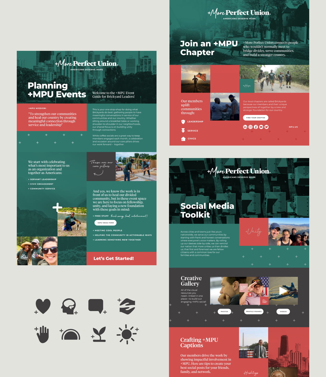 A collage of featured “social media toolkit” designs and lay-outs sits on a light gray background. Each shows a scroll like view of the toolkits with big swaths of color as horizontal panels—mainly dark green and coral shades. The top of each toolkit has an image of a landscape with a dark green overlay. The first toolkit on the left side of the collage reads “Planning +MPU Events” on top of a cityscape. The design includes body copy that is too small to be legible in the collage view. It features three other images of +MPU Brickyard leaders and fellows in dark green t-shirts doing service like building houses. One black woman pets her beagle in front of a lake. Another image is Victoria Rametta (+MPU’s Director of Operations) in black, round sunglasses taking a selfie with two Black women while hiking together. Typography varies in size across the design and there are some plus sign patterns along with white buttons.   The second toolkit on the right side of the collage reads “Join an +MPU Chapter.” It has a short height and shows a top image of a dog on a neighborhood street. Below the dog is a coral panel with three images and varying sizes of typography. One man runs with an American flag and is backlit by the sun. Another image shows two strong men gripping fists in a bro-like greeting in front of a mountain. They are in the shadows so it is hard to make out their facial features. The third image is long and horizontal, with a diverse group of +MPU fellows in dark green t-shirts, hiking. Three icons: a shield, a Medal of Honor, and a house also sit in this lay-out next to the images and small subheads. The last toolkit featured below the second one reads “Social Media Toolkit.” This headline sits on top of a an overhead view of a suburb. Images stack across the lay-out like building blocks featuring loopy sayings like “unity.” The images include a mountainous selfie of a diverse group of +MPU Fellows; a close-up of a middle-aged white man with brown hair deep in thought; an elderly white male veteran with a black Veterans hat doing a salute; two Black children relaxing and laying on a basketball court; and Garrett Cathcart (+MPU’s Cofounder) smiling in front of an American flag and the Washington Monument. Type sits alongside all of these images. A few images (the man in thought, the veteran, and the two Black children) feature white buttons beneath them.   In the bottom left corner of the collage are solid, dark gray icons: a rounded heart, a face profile with the cut-out of a brain; a simple message bubble; two hands almost embracing from above and below; a palm; a sunset made out of a semi-circle; a budding plant with two leaves; and a circular sun with little circular rectangles mimicking beams of light radiating outwards.