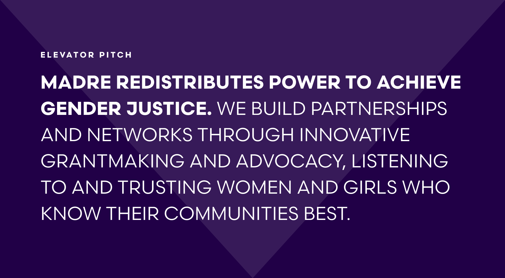 MADRE Elevator Pitch: MADRE redistributes power to achieve gender justice. We build partnerships and networks through innovative grantmaking and advocacy, listening to and trusting women and girls who know their communities best.