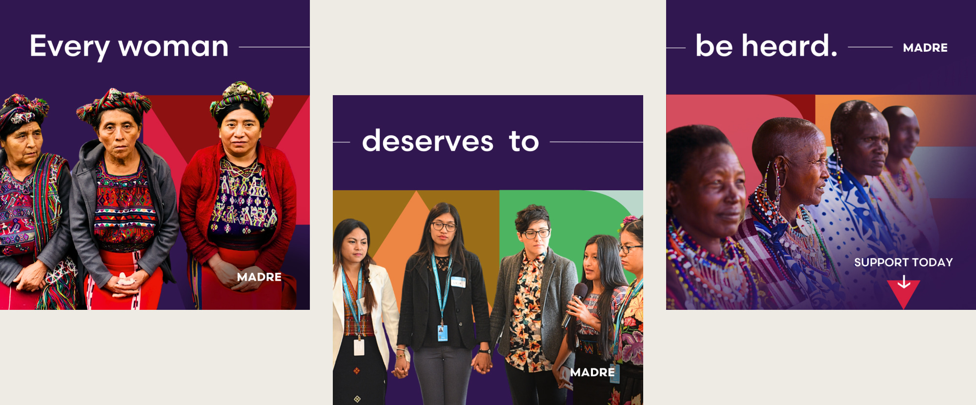 A MADRE ad Instagram carousel is staggered and features cut-out photographs of women from across the globe with the headline, “Every woman deserves to be heard,” stretching across each slide. The first slide features Hispanic women in traditional and colorful garments looking intently at the camera. The second slide features women of various racial and ethic backgrounds holding hands at a conference. The third slide features African women with intricate and rainbow jewelry siting in a line and looking off into the distance.