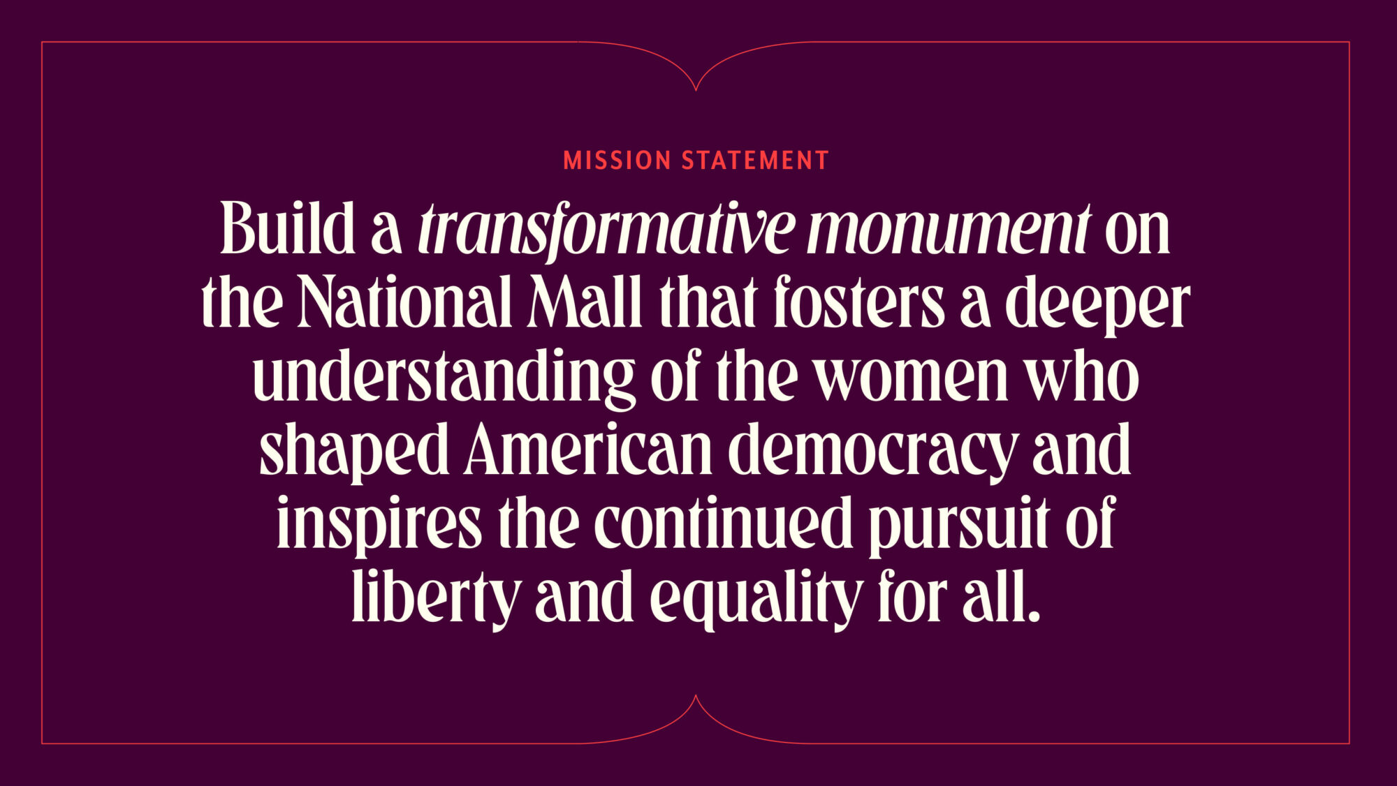 WSNMF's mission statement on a maroon background in decorative typography: Build a transformative monument on the National Mall that fosters a deeper understanding of the women who shaped American democracy and inspires the continued pursuit of liberty and equality for all.